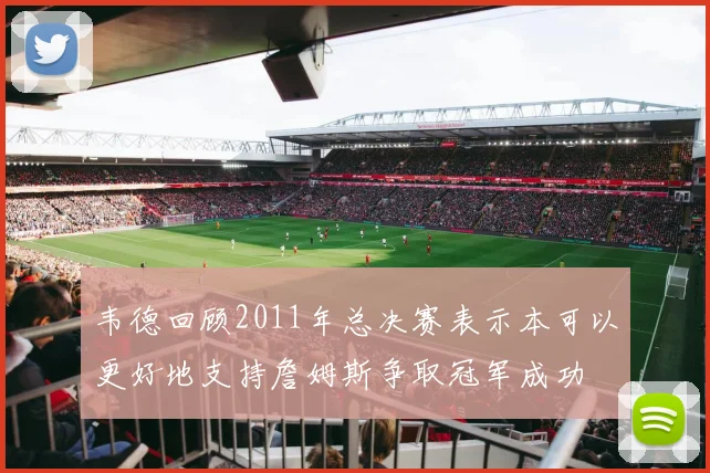 韦德回顾2011年总决赛表示本可以更好地支持詹姆斯争取冠军成功