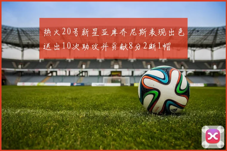 热火20号新星亚库乔尼斯表现出色送出10次助攻并贡献8分2断1帽