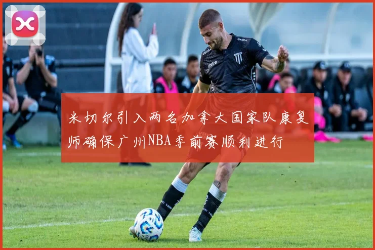 米切尔引入两名加拿大国家队康复师确保广州NBA季前赛顺利进行