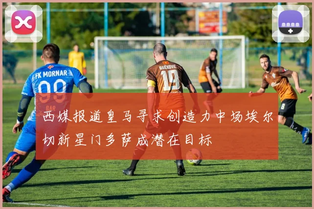 西媒报道皇马寻求创造力中场埃尔切新星门多萨成潜在目标