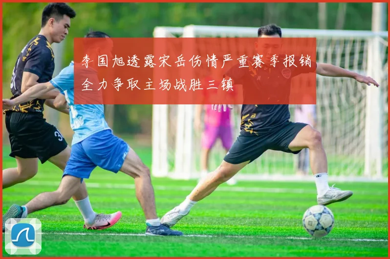 李国旭透露宋岳伤情严重赛季报销全力争取主场战胜三镇