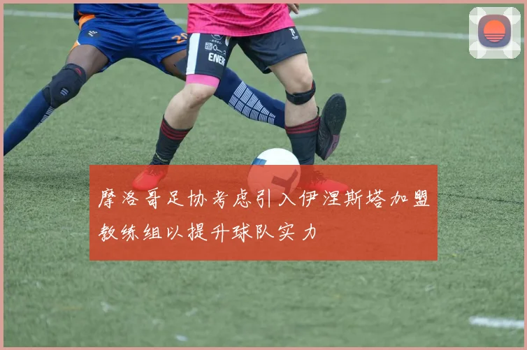 摩洛哥足协考虑引入伊涅斯塔加盟教练组以提升球队实力
