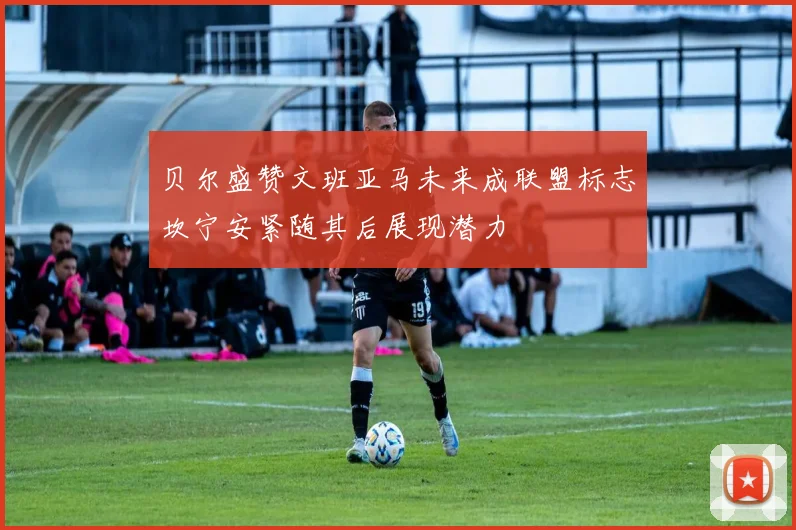 贝尔盛赞文班亚马未来成联盟标志坎宁安紧随其后展现潜力