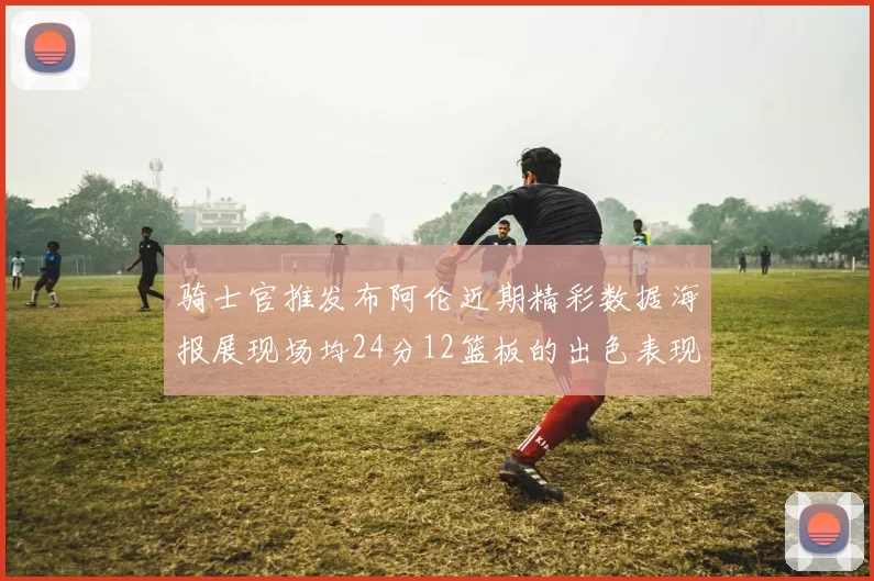 骑士官推发布阿伦近期精彩数据海报展现场均24分12篮板的出色表现