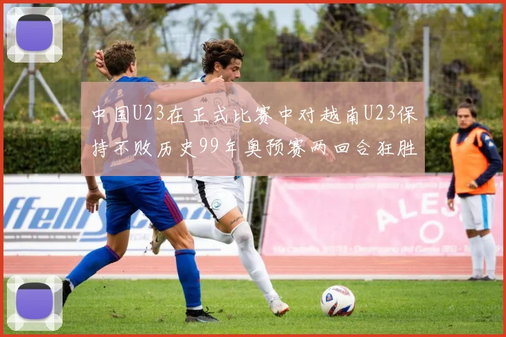 中国U23在正式比赛中对越南U23保持不败历史99年奥预赛两回合狂胜7-0