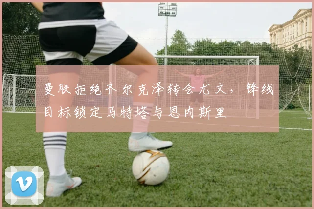 曼联拒绝齐尔克泽转会尤文，锋线目标锁定马特塔与恩内斯里