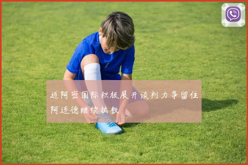 迈阿密国际积极展开谈判力争留住阿连德继续执教