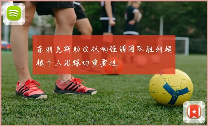 菲利克斯助攻双响强调团队胜利超越个人进球的重要性