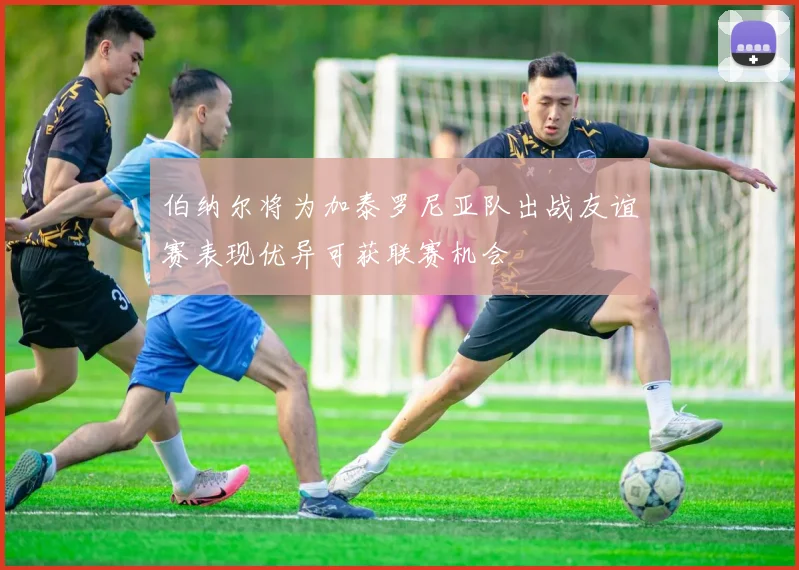 伯纳尔将为加泰罗尼亚队出战友谊赛表现优异可获联赛机会