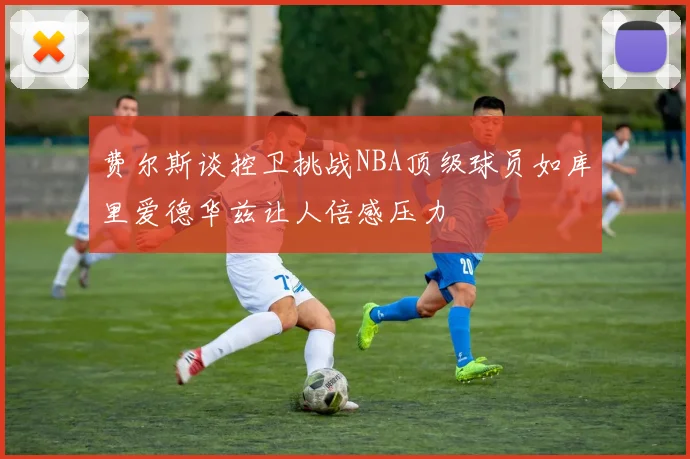 费尔斯谈控卫挑战NBA顶级球员如库里爱德华兹让人倍感压力