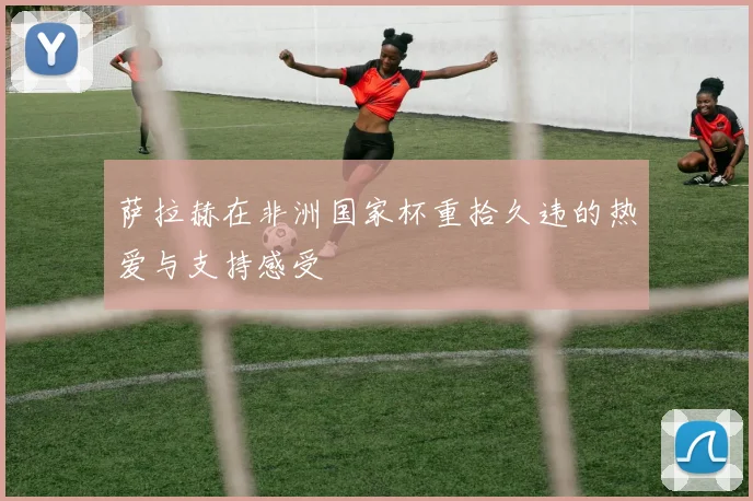 萨拉赫在非洲国家杯重拾久违的热爱与支持感受