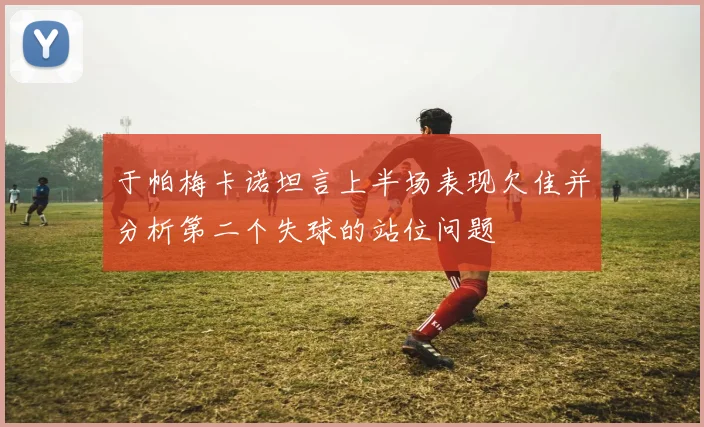 于帕梅卡诺坦言上半场表现欠佳并分析第二个失球的站位问题