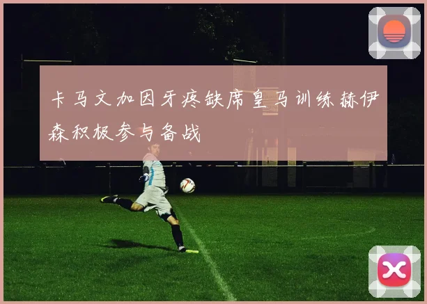 卡马文加因牙疼缺席皇马训练赫伊森积极参与备战