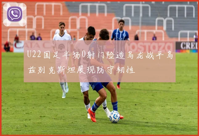 U22国足半场0射门险造乌龙战平乌兹别克斯坦展现防守韧性