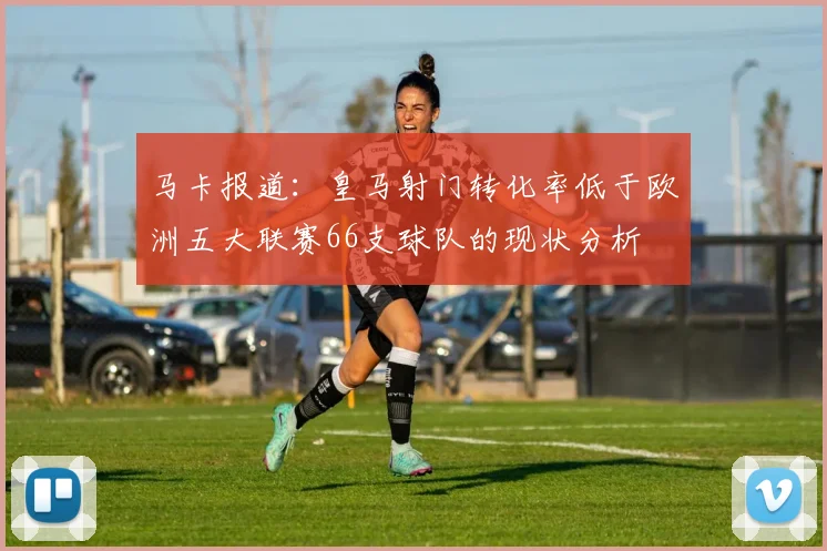 马卡报道：皇马射门转化率低于欧洲五大联赛66支球队的现状分析