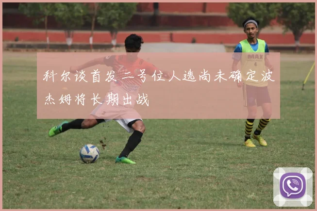 科尔谈首发二号位人选尚未确定波杰姆将长期出战