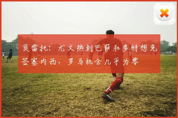 莫雷托：尤文热刺巴萨和多特想免签塞内西，罗马机会几乎为零