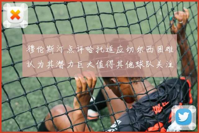 穆伦斯汀点评哈托适应切尔西困难认为其潜力巨大值得其他球队关注