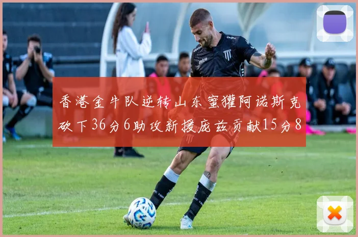 香港金牛队逆转山东蜜獾阿诺斯克砍下36分6助攻新援庞兹贡献15分8篮板9助攻