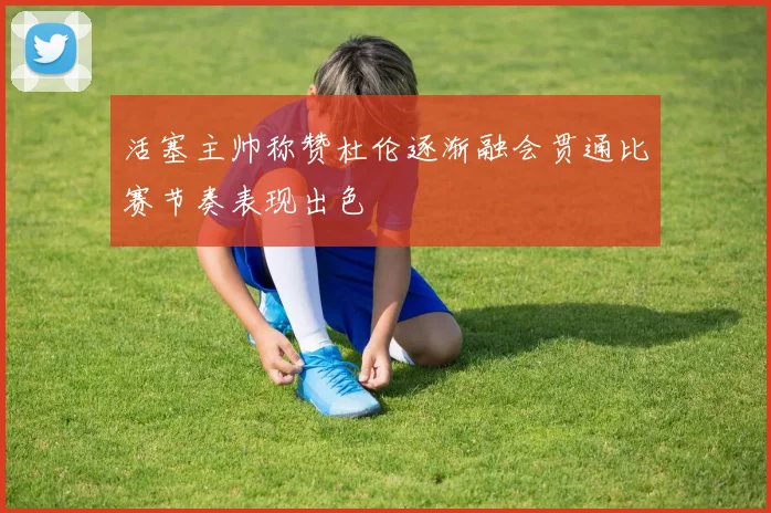 活塞主帅称赞杜伦逐渐融会贯通比赛节奏表现出色