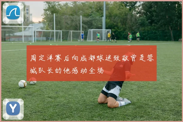 周定洋赛后向成都球迷致敬曾是蓉城队长的他感动全场