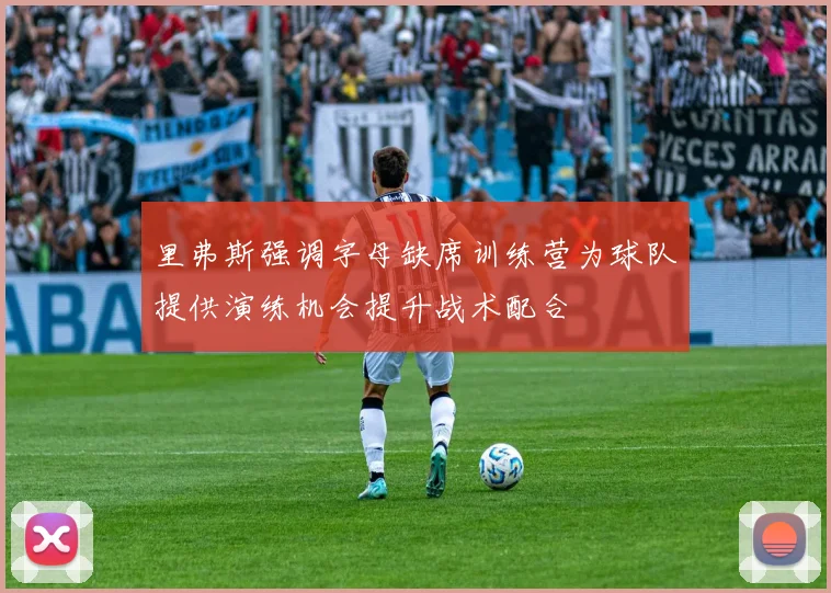 里弗斯强调字母缺席训练营为球队提供演练机会提升战术配合