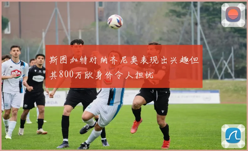 斯图加特对纳齐尼奥表现出兴趣但其800万欧身价令人担忧