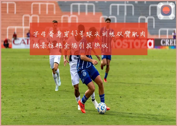 字母哥身穿43号球衣训练双臂肌肉线条惊艳全场引发热议