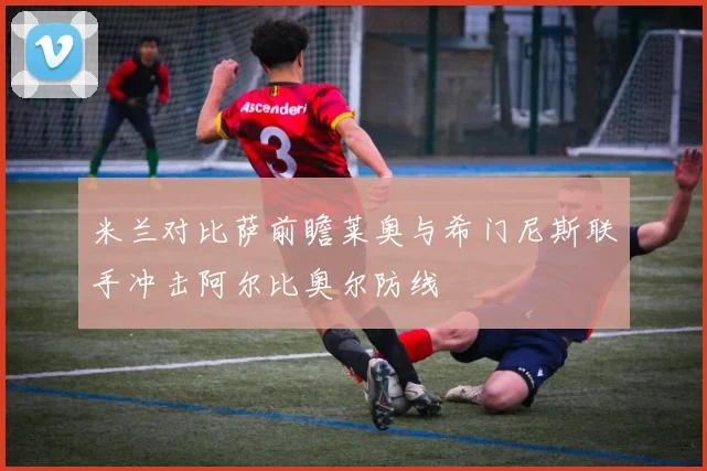 米兰对比萨前瞻莱奥与希门尼斯联手冲击阿尔比奥尔防线