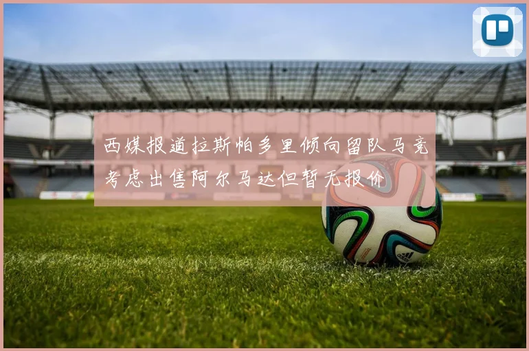 西媒报道拉斯帕多里倾向留队马竞考虑出售阿尔马达但暂无报价