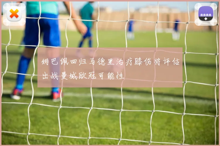 姆巴佩回归马德里治疗膝伤将评估出战曼城欧冠可能性