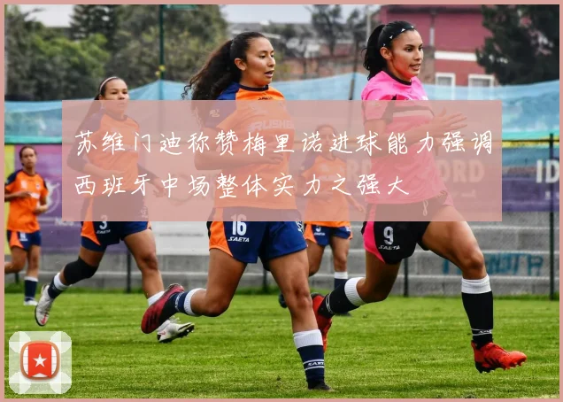 苏维门迪称赞梅里诺进球能力强调西班牙中场整体实力之强大