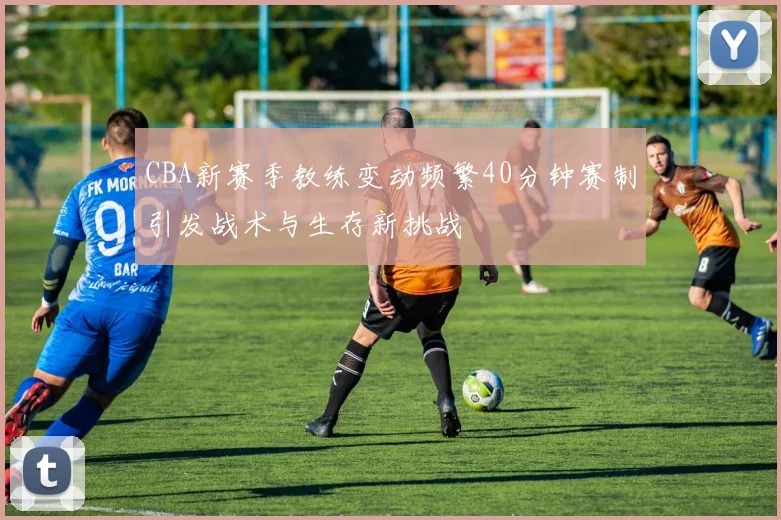 CBA新赛季教练变动频繁40分钟赛制引发战术与生存新挑战