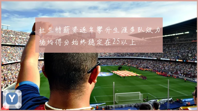 杜兰特薪资逐年攀升生涯多队效力场均得分始终稳定在25以上