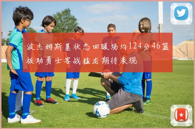 波杰姆斯基状态回暖场均124分46篮板助勇士客战猛龙期待表现