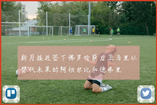 新月接近签下佛罗伦萨后卫马里以替代未果的阿切尔比和德弗里