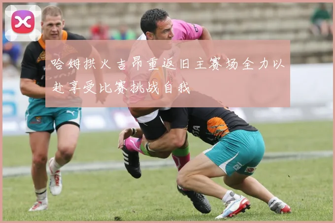 哈姆拱火吉昂重返旧主赛场全力以赴享受比赛挑战自我