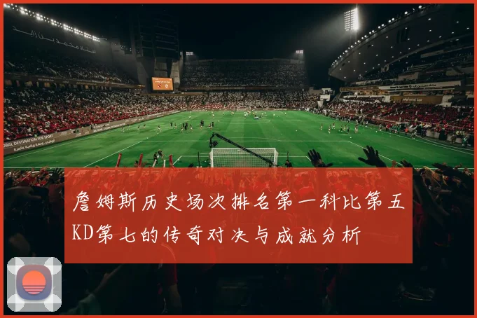 詹姆斯历史场次排名第一科比第五KD第七的传奇对决与成就分析