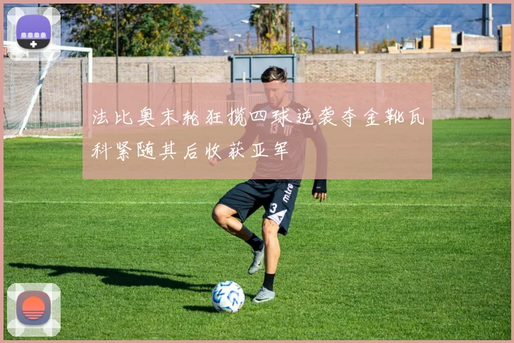 法比奥末轮狂揽四球逆袭夺金靴瓦科紧随其后收获亚军