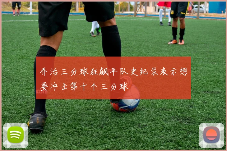 乔治三分球狂飙平队史纪录表示想要冲击第十个三分球