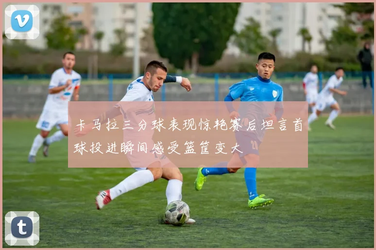 卡马拉三分球表现惊艳赛后坦言首球投进瞬间感受篮筐变大
