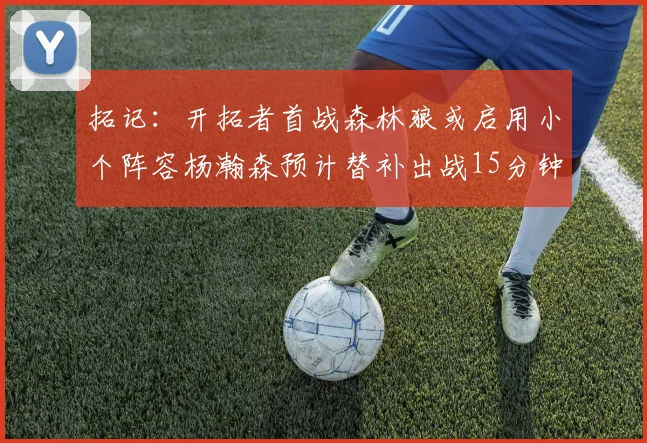 拓记：开拓者首战森林狼或启用小个阵容杨瀚森预计替补出战15分钟