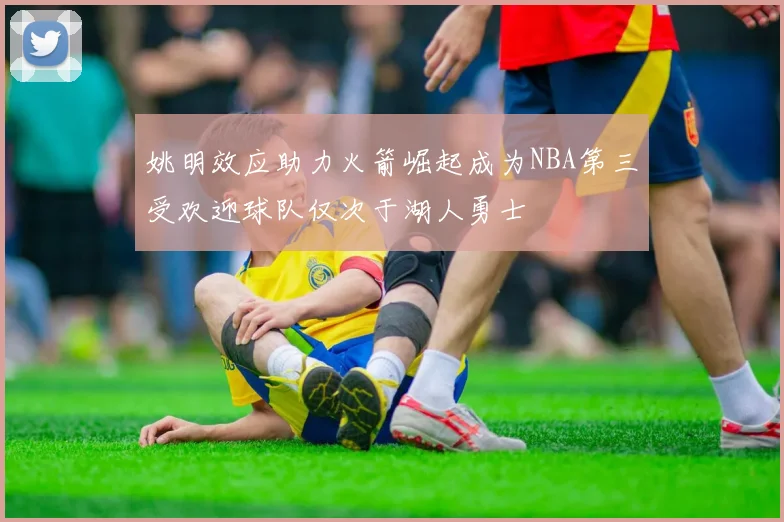 姚明效应助力火箭崛起成为NBA第三受欢迎球队仅次于湖人勇士