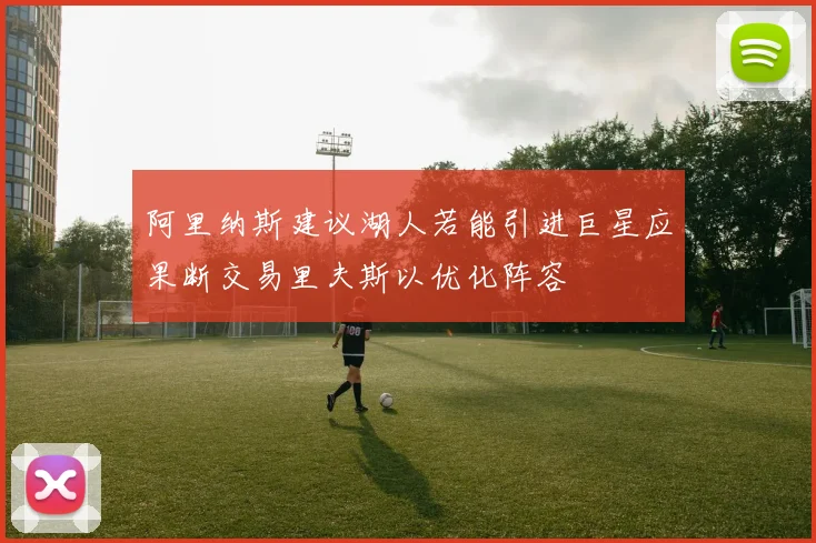 阿里纳斯建议湖人若能引进巨星应果断交易里夫斯以优化阵容