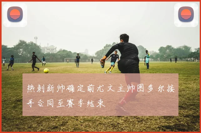 热刺新帅确定前尤文主帅图多尔接手合同至赛季结束