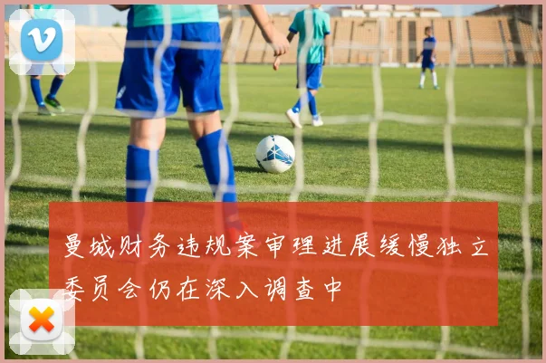 曼城财务违规案审理进展缓慢独立委员会仍在深入调查中