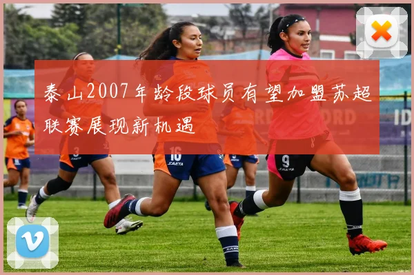 泰山2007年龄段球员有望加盟苏超联赛展现新机遇