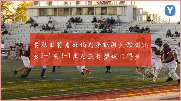 曼联旧将看好伯恩茅斯胜利预测比分2-1或3-1库尼亚有望破门得分