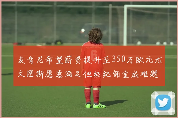 麦肯尼希望薪资提升至350万欧元尤文图斯愿意满足但经纪佣金成难题
