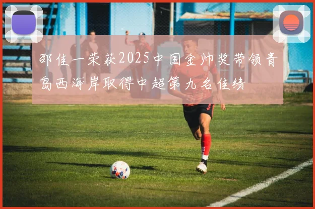 邵佳一荣获2025中国金帅奖带领青岛西海岸取得中超第九名佳绩